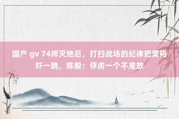   国产 gv 74师灭绝后，打扫战场的纪律把粟裕吓一跳，陈毅：俘虏一个不准放