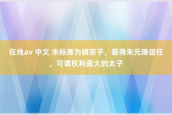 在线av 中文 朱标身为嫡宗子，最得朱元璋信任，可谓权利最大的太子