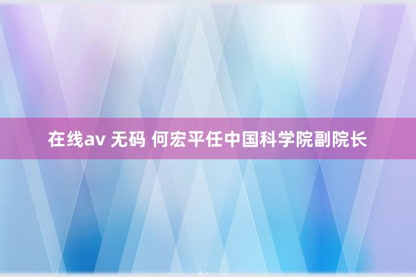 在线av 无码 何宏平任中国科学院副院长