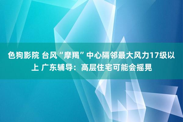 色狗影院 台风“摩羯”中心隔邻最大风力17级以上 广东辅导：高层住宅可能会摇晃