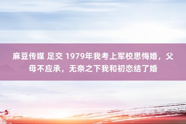   麻豆传媒 足交 1979年我考上军校思悔婚，父母不应承，无奈之下我和初恋结了婚