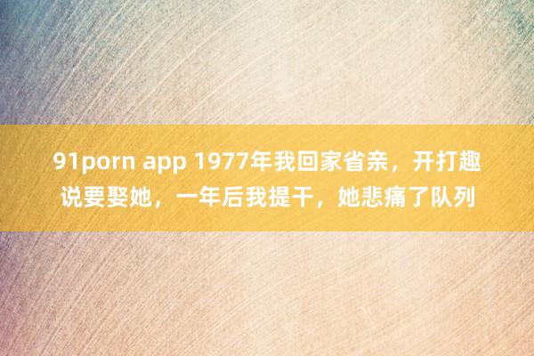 91porn app 1977年我回家省亲，开打趣说要娶她，一年后我提干，她悲痛了队列