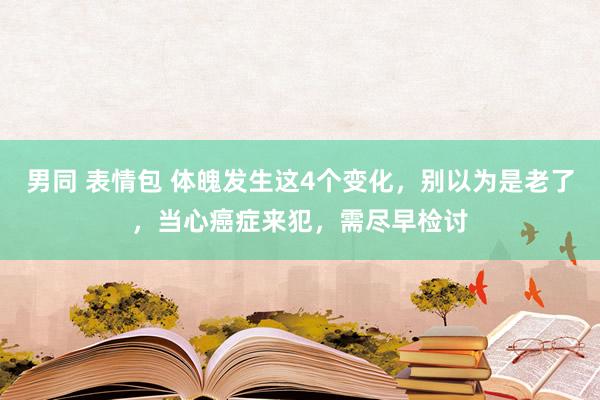 男同 表情包 体魄发生这4个变化，别以为是老了，当心癌症来犯，需尽早检讨