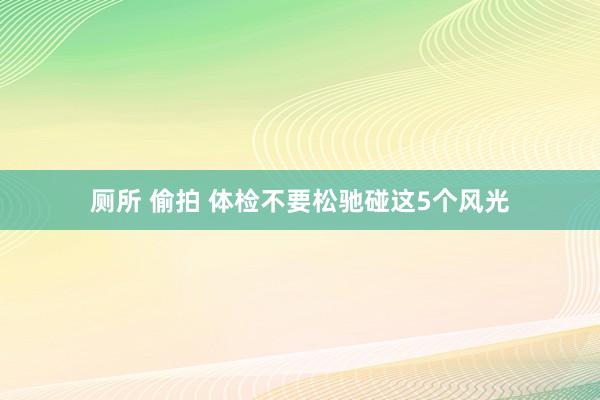   厕所 偷拍 体检不要松驰碰这5个风光