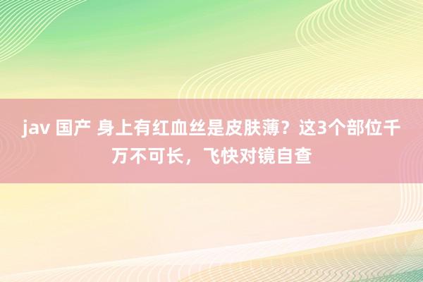   jav 国产 身上有红血丝是皮肤薄？这3个部位千万不可长，飞快对镜自查