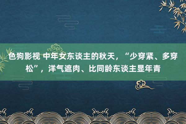 色狗影视 中年女东谈主的秋天，“少穿紧、多穿松”，洋气遮肉、比同龄东谈主显年青