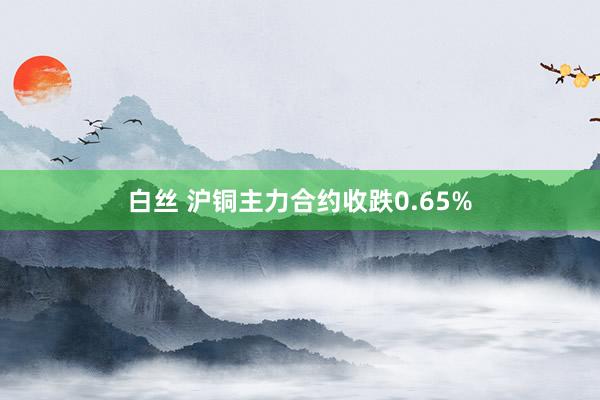   白丝 沪铜主力合约收跌0.65%