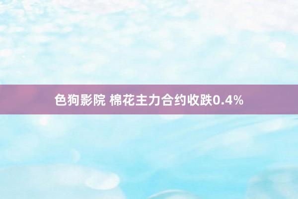   色狗影院 棉花主力合约收跌0.4%