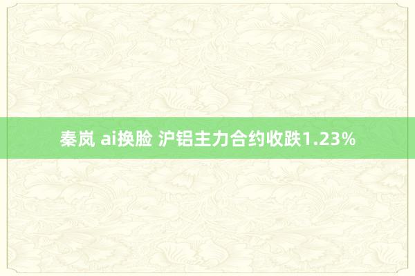 秦岚 ai换脸 沪铝主力合约收跌1.23%