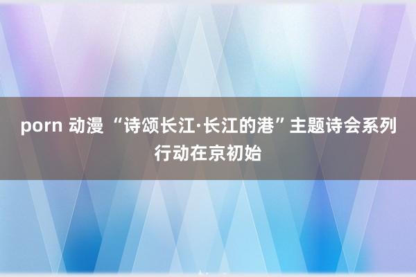   porn 动漫 “诗颂长江·长江的港”主题诗会系列行动在京初始