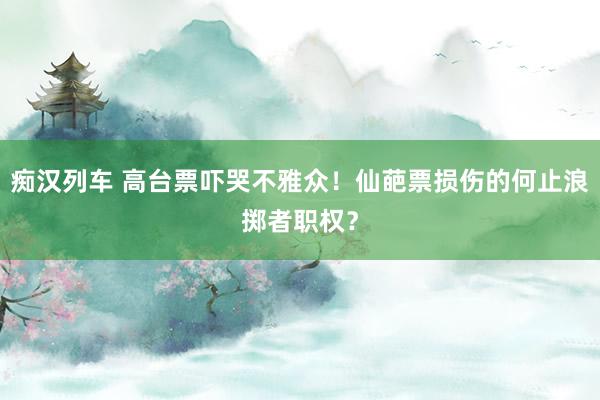   痴汉列车 高台票吓哭不雅众！仙葩票损伤的何止浪掷者职权？