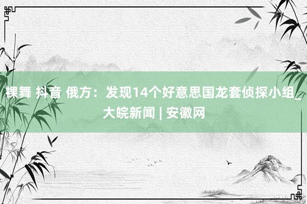 裸舞 抖音 俄方：发现14个好意思国龙套侦探小组_大皖新闻 | 安徽网