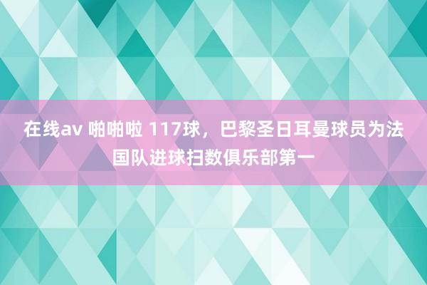 在线av 啪啪啦 117球，巴黎圣日耳曼球员为法国队进球扫数俱乐部第一