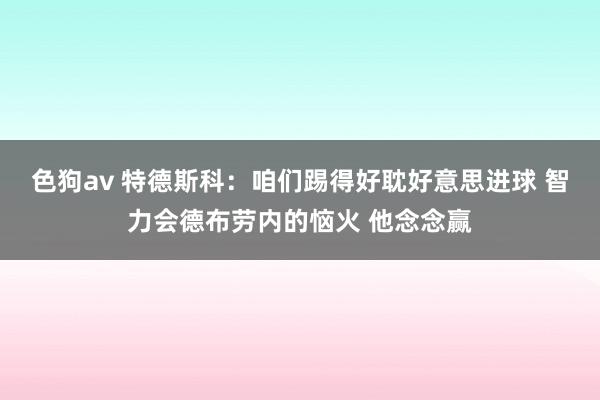 色狗av 特德斯科：咱们踢得好耽好意思进球 智力会德布劳内的恼火 他念念赢