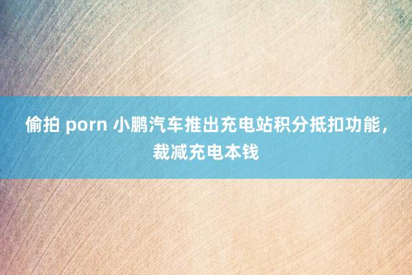 偷拍 porn 小鹏汽车推出充电站积分抵扣功能，裁减充电本钱