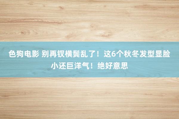   色狗电影 别再钗横鬓乱了！这6个秋冬发型显脸小还巨洋气！绝好意思