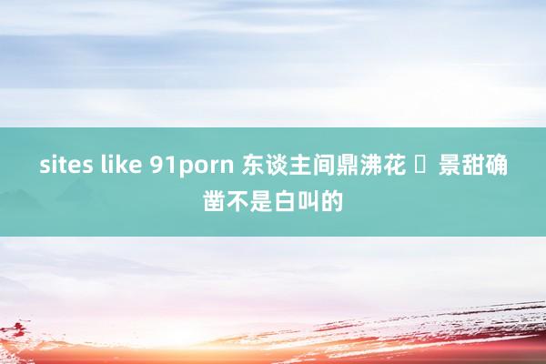 sites like 91porn 东谈主间鼎沸花 ​景甜确凿不是白叫的