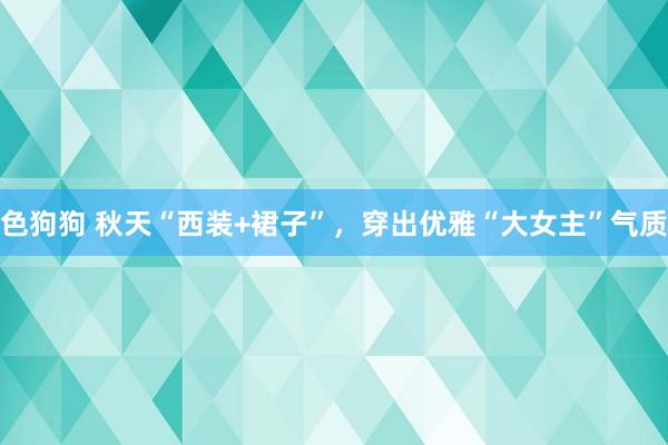 色狗狗 秋天“西装+裙子”，穿出优雅“大女主”气质