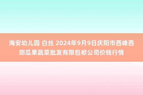 海安幼儿园 白丝 2024年9月9日庆阳市西峰西郊瓜果蔬菜批发有限包袱公司价钱行情