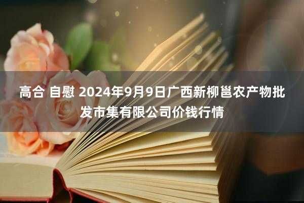   高合 自慰 2024年9月9日广西新柳邕农产物批发市集有限公司价钱行情