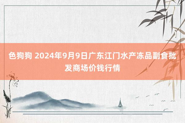 色狗狗 2024年9月9日广东江门水产冻品副食批发商场价钱行情