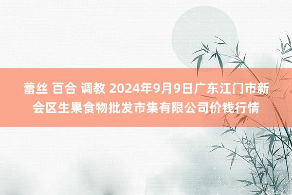 蕾丝 百合 调教 2024年9月9日广东江门市新会区生果食物批发市集有限公司价钱行情