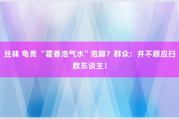 丝袜 龟责 “藿香浩气水”泡脚？群众：并不顺应扫数东谈主！