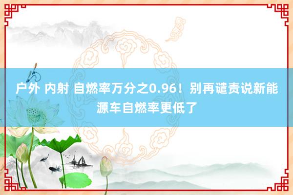   户外 内射 自燃率万分之0.96！别再谴责说新能源车自燃率更低了