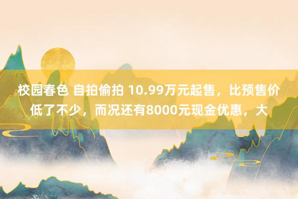 校园春色 自拍偷拍 10.99万元起售，比预售价低了不少，而况还有8000元现金优惠，大