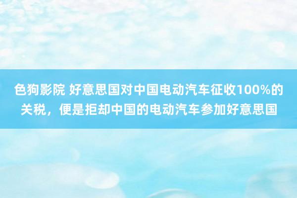 色狗影院 好意思国对中国电动汽车征收100%的关税，便是拒却中国的电动汽车参加好意思国