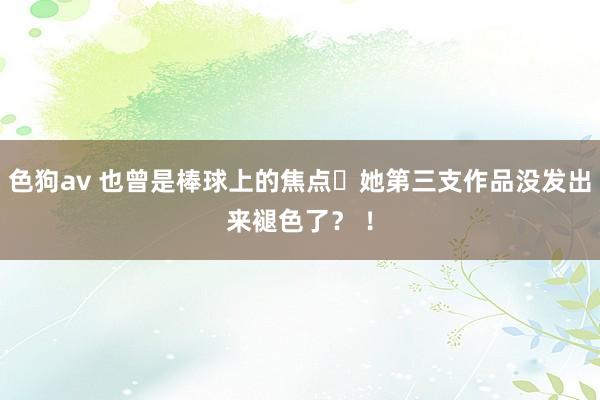 色狗av 也曾是棒球上的焦点⋯她第三支作品没发出来褪色了？ ！