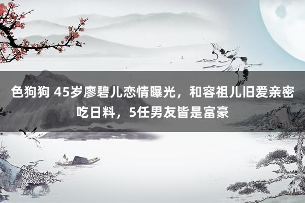   色狗狗 45岁廖碧儿恋情曝光，和容祖儿旧爱亲密吃日料，5任男友皆是富豪