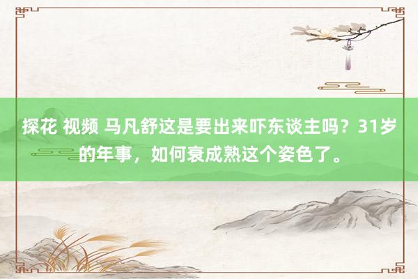   探花 视频 马凡舒这是要出来吓东谈主吗？31岁的年事，如何衰成熟这个姿色了。