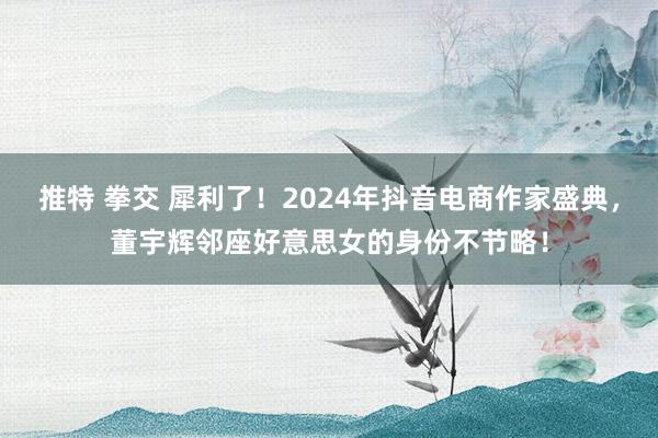   推特 拳交 犀利了！2024年抖音电商作家盛典，董宇辉邻座好意思女的身份不节略！