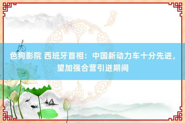   色狗影院 西班牙首相：中国新动力车十分先进，望加强合营引进期间