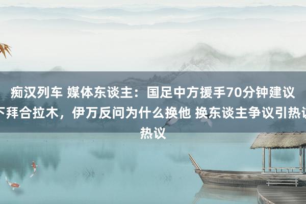 痴汉列车 媒体东谈主：国足中方援手70分钟建议下拜合拉木，伊万反问为什么换他 换东谈主争议引热议