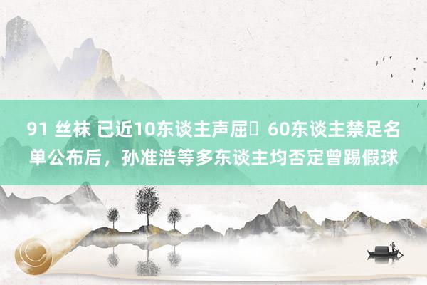 91 丝袜 已近10东谈主声屈❌60东谈主禁足名单公布后，孙准浩等多东谈主均否定曾踢假球