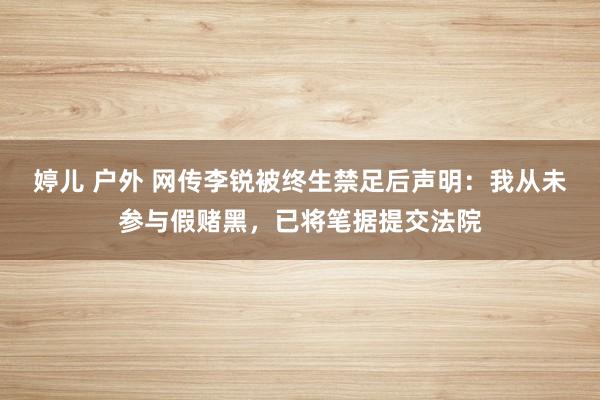 婷儿 户外 网传李锐被终生禁足后声明：我从未参与假赌黑，已将笔据提交法院