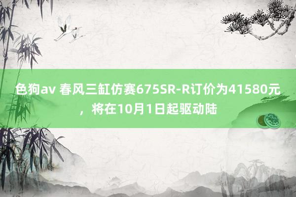 色狗av 春风三缸仿赛675SR-R订价为41580元，将在10月1日起驱动陆