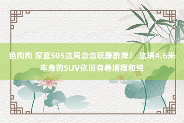 色狗狗 深蓝S05这局念念玩酬酢牌！ 这辆4.6米车身的SUV依旧有着增程和纯