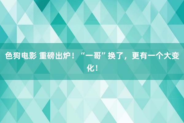 色狗电影 重磅出炉！“一哥”换了，更有一个大变化！