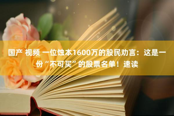   国产 视频 一位蚀本1600万的股民劝言：这是一份“不可买”的股票名单！速读