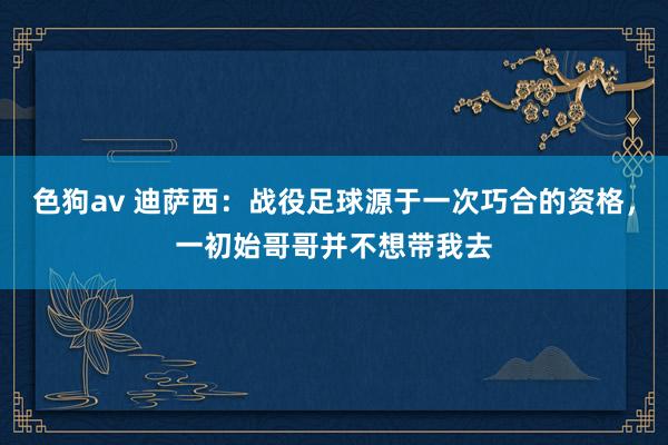 色狗av 迪萨西：战役足球源于一次巧合的资格，一初始哥哥并不想带我去