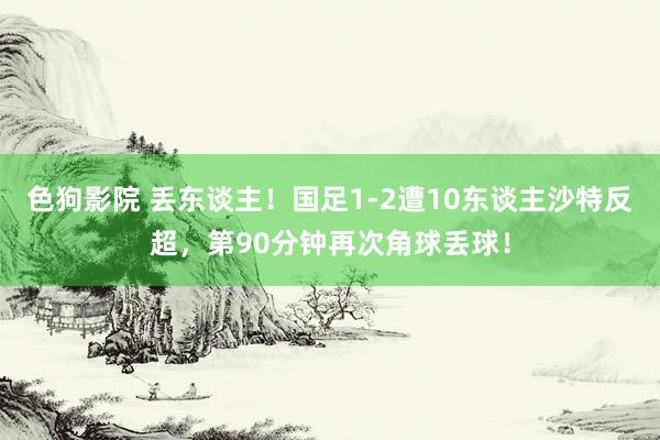 色狗影院 丢东谈主！国足1-2遭10东谈主沙特反超，第90分钟再次角球丢球！