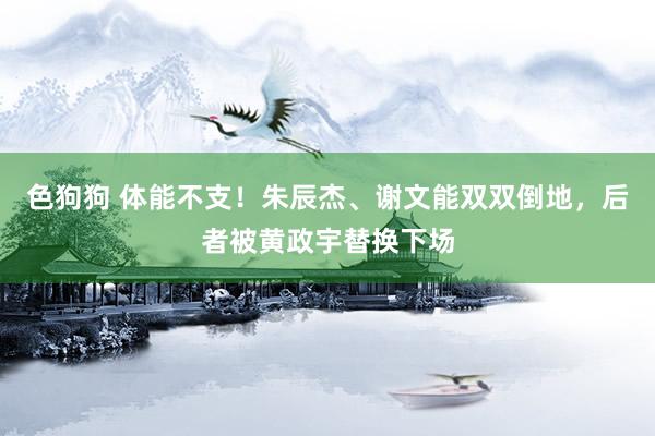 色狗狗 体能不支！朱辰杰、谢文能双双倒地，后者被黄政宇替换下场