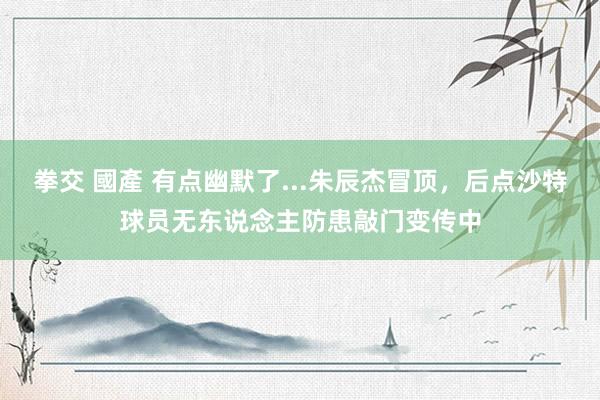   拳交 國產 有点幽默了...朱辰杰冒顶，后点沙特球员无东说念主防患敲门变传中