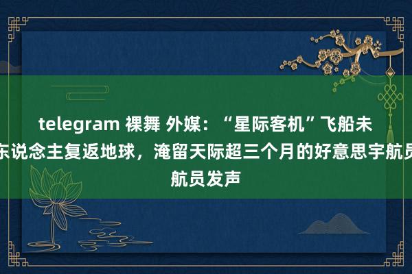   telegram 裸舞 外媒：“星际客机”飞船未能载东说念主复返地球，淹留天际超三个月的好意思宇航员发声