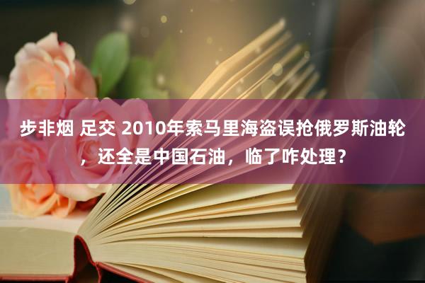 步非烟 足交 2010年索马里海盗误抢俄罗斯油轮，还全是中国石油，临了咋处理？