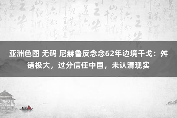   亚洲色图 无码 尼赫鲁反念念62年边境干戈：舛错极大，过分信任中国，未认清现实