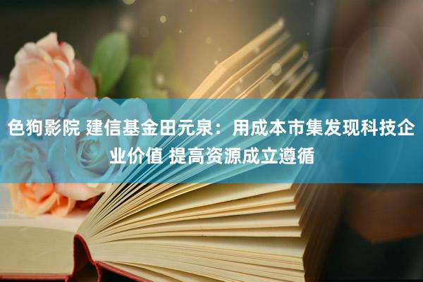   色狗影院 建信基金田元泉：用成本市集发现科技企业价值 提高资源成立遵循